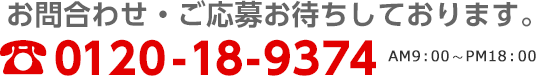 お問い合わせ・ご応募お待ちしております。0120-18-9374[受付日時]AM9:00～PM18:00