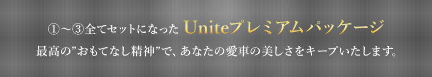 ①〜③全てセットになったUniteプレミアムパッケージ 最高の”おもてなし精神”で、あなたの愛車の美しさをキープいたします。