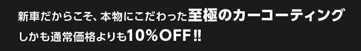 新車だからこそ、本物にこだわった至極のカーコーティング
しかも通常価格よりも10%OFF！！